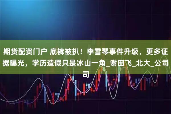 期货配资门户 底裤被扒！李雪琴事件升级，更多证据曝光，学历造假只是冰山一角_谢田飞_北大_公司