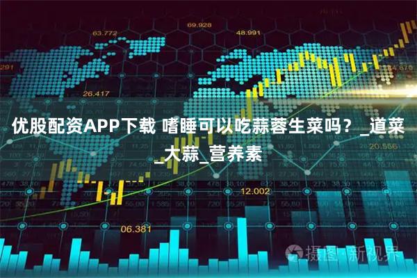 优股配资APP下载 嗜睡可以吃蒜蓉生菜吗？_道菜_大蒜_营养素