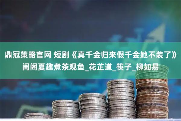 鼎冠策略官网 短剧《真千金归来假千金她不装了》闺阁夏趣煮茶观鱼_花芷道_筷子_柳如易
