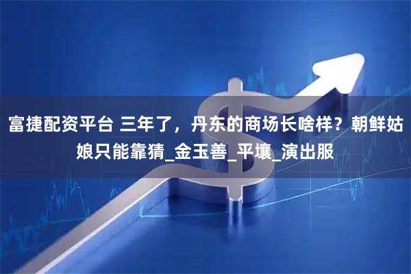富捷配资平台 三年了，丹东的商场长啥样？朝鲜姑娘只能靠猜_金玉善_平壤_演出服