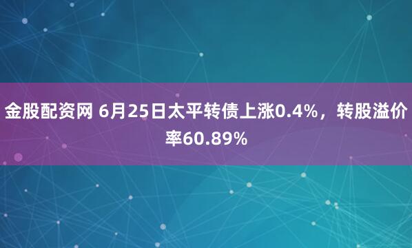 金股配资网 6月25日太平转债上涨0.4%，转股溢价率60.89%