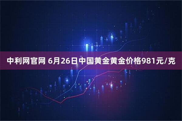 中利网官网 6月26日中国黄金黄金价格981元/克