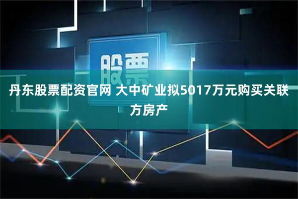 丹东股票配资官网 大中矿业拟5017万元购买关联方房产