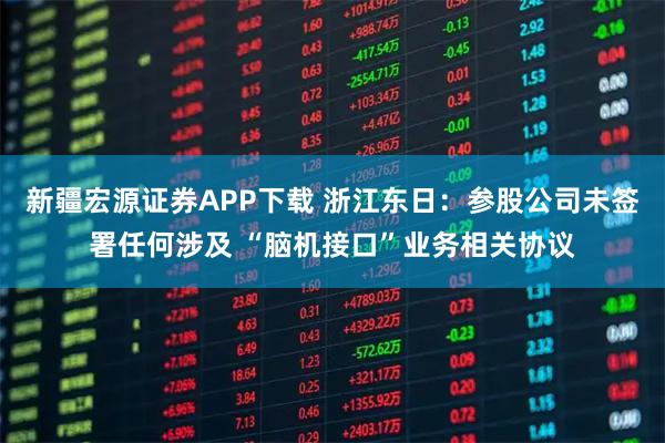 新疆宏源证券APP下载 浙江东日：参股公司未签署任何涉及 “脑机接口”业务相关协议