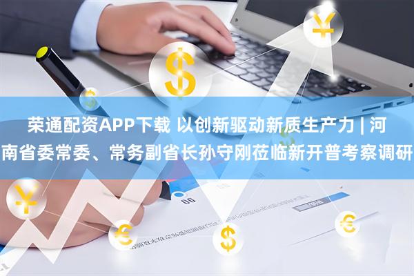 荣通配资APP下载 以创新驱动新质生产力 | 河南省委常委、常务副省长孙守刚莅临新开普考察调研