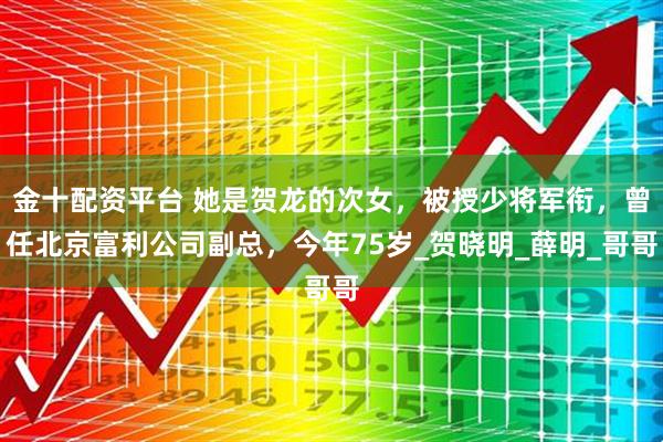 金十配资平台 她是贺龙的次女，被授少将军衔，曾任北京富利公司副总，今年75岁_贺晓明_薛明_哥哥