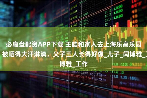 必赢盘配资APP下载 王皓和家人去上海乐高乐园玩，被晒得大汗淋漓，父子三人长得好像_儿子_闫博雅_工作