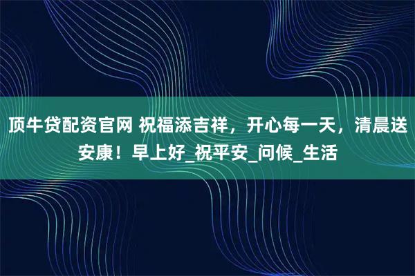 顶牛贷配资官网 祝福添吉祥，开心每一天，清晨送安康！早上好_祝平安_问候_生活