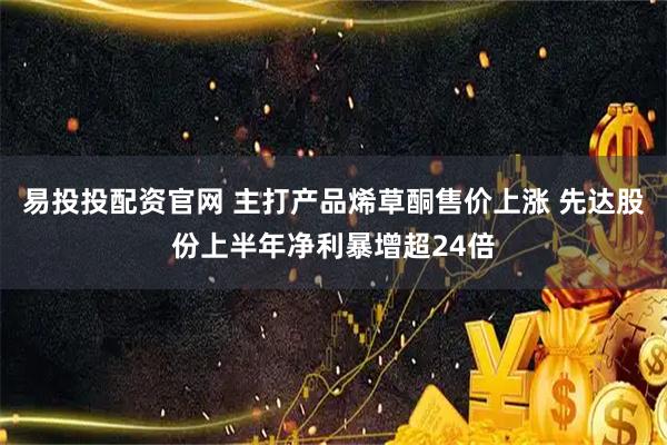 易投投配资官网 主打产品烯草酮售价上涨 先达股份上半年净利暴增超24倍