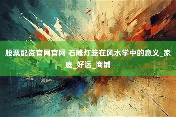 股票配资官网官网 石雕灯笼在风水学中的意义_家庭_好运_商铺