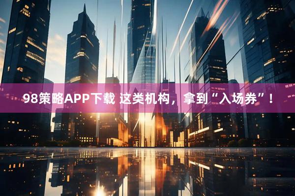 98策略APP下载 这类机构，拿到“入场券”！