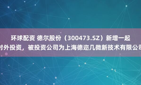 环球配资 德尔股份（300473.SZ）新增一起对外投资，被投资公司为上海德迩几微新技术有限公司