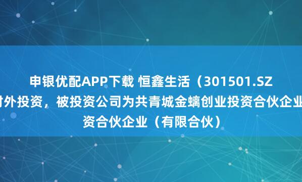 申银优配APP下载 恒鑫生活（301501.SZ）新增一起对外投资，被投资公司为共青城金螭创业投资合伙企业（有限合伙）
