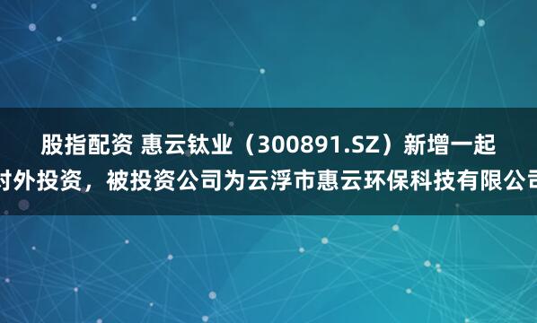 股指配资 惠云钛业（300891.SZ）新增一起对外投资，被投资公司为云浮市惠云环保科技有限公司