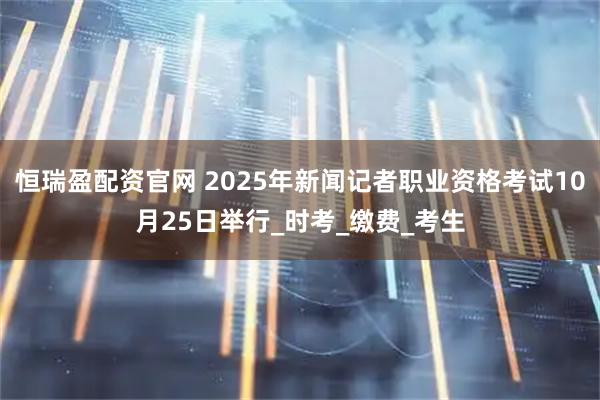 恒瑞盈配资官网 2025年新闻记者职业资格考试10月25日举行_时考_缴费_考生