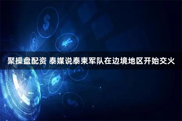 聚操盘配资 泰媒说泰柬军队在边境地区开始交火