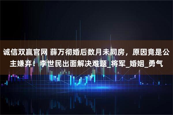 诚信双赢官网 薛万彻婚后数月未同房，原因竟是公主嫌弃！李世民出面解决难题_将军_婚姻_勇气
