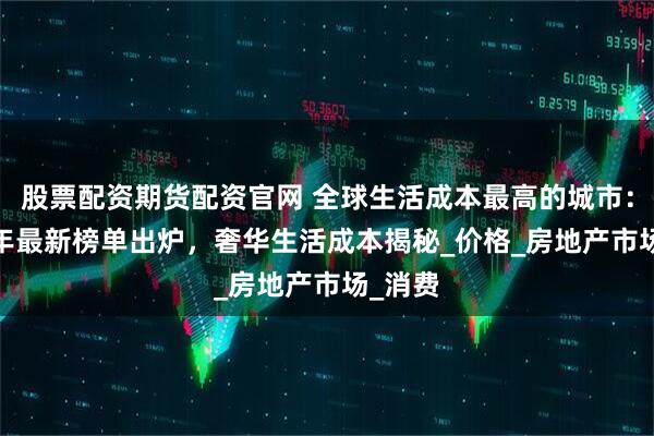 股票配资期货配资官网 全球生活成本最高的城市：2025年最新榜单出炉，奢华生活成本揭秘_价格_房地产市场_消费