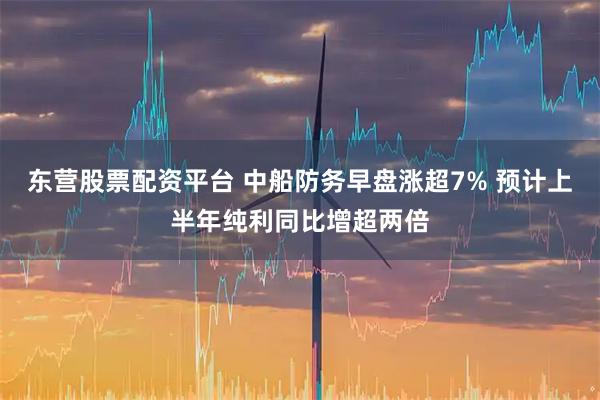东营股票配资平台 中船防务早盘涨超7% 预计上半年纯利同比增超两倍