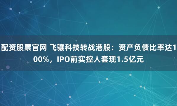 配资股票官网 飞骧科技转战港股：资产负债比率达100%，IPO前实控人套现1.5亿元