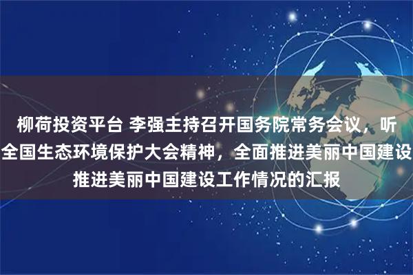 柳荷投资平台 李强主持召开国务院常务会议，听取关于贯彻落实全国生态环境保护大会精神，全面推进美丽中国建设工作情况的汇报