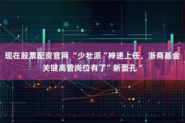 现在股票配资官网 “少壮派“神速上任，浙商基金关键高管岗位有了”新面孔“