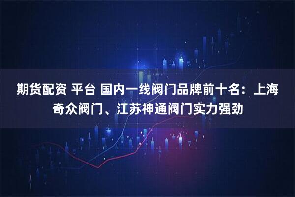 期货配资 平台 国内一线阀门品牌前十名：上海奇众阀门、江苏神通阀门实力强劲