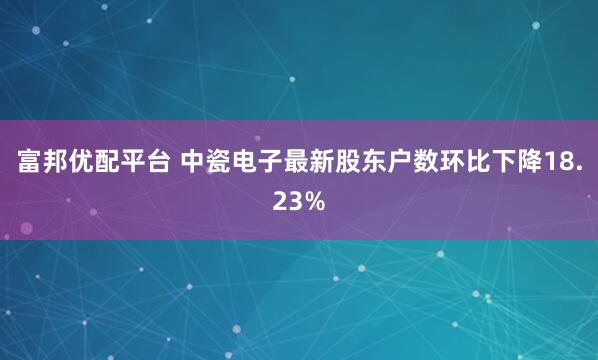 富邦优配平台 中瓷电子最新股东户数环比下降18.23%