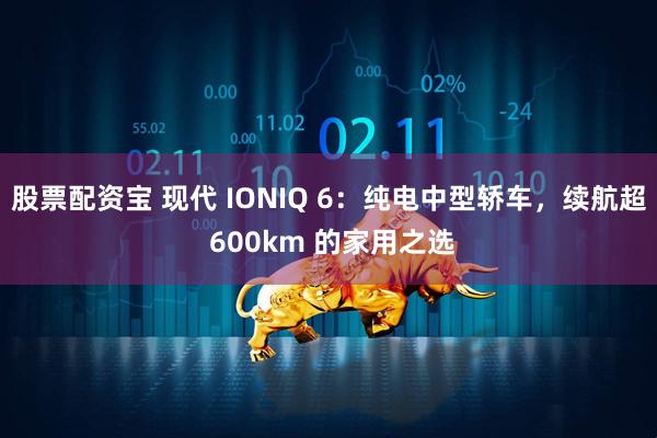 股票配资宝 现代 IONIQ 6：纯电中型轿车，续航超 600km 的家用之选