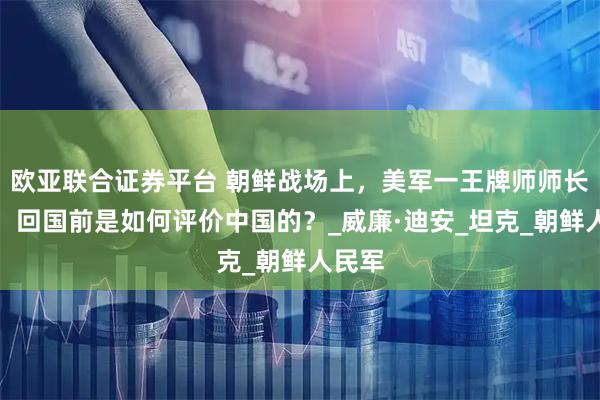 欧亚联合证券平台 朝鲜战场上，美军一王牌师师长被俘，回国前是如何评价中国的？_威廉·迪安_坦克_朝鲜人民军