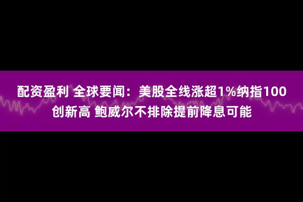 配资盈利 全球要闻：美股全线涨超1%纳指100创新高 鲍威尔不排除提前降息可能