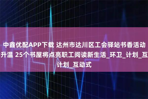 中鑫优配APP下载 达州市达川区工会驿站书香活动持续升温 25个书屋将点亮职工阅读新生活_环卫_计划_互动式
