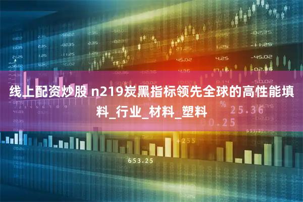 线上配资炒股 n219炭黑指标领先全球的高性能填料_行业_材料_塑料
