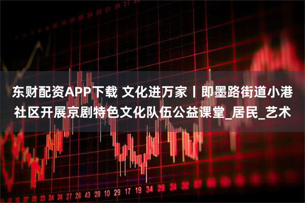 东财配资APP下载 文化进万家丨即墨路街道小港社区开展京剧特色文化队伍公益课堂_居民_艺术