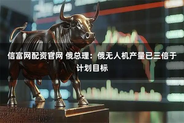 信富网配资官网 俄总理：俄无人机产量已三倍于计划目标