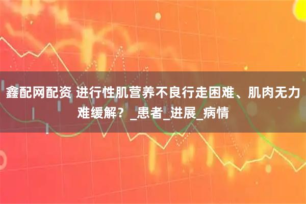 鑫配网配资 进行性肌营养不良行走困难、肌肉无力难缓解？_患者_进展_病情