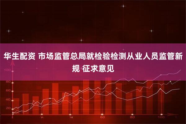 华生配资 市场监管总局就检验检测从业人员监管新规 征求意见