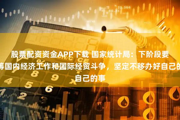 股票配资资金APP下载 国家统计局：下阶段要统筹国内经济工作和国际经贸斗争，坚定不移办好自己的事