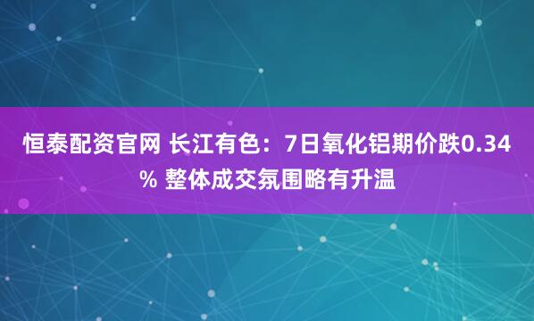 恒泰配资官网 长江有色：7日氧化铝期价跌0.34% 整体成交氛围略有升温