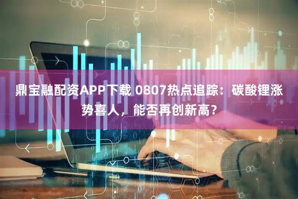 鼎宝融配资APP下载 0807热点追踪：碳酸锂涨势喜人，能否再创新高？
