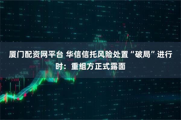 厦门配资网平台 华信信托风险处置“破局”进行时：重组方正式露面