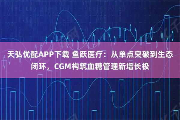 天弘优配APP下载 鱼跃医疗：从单点突破到生态闭环，CGM构筑血糖管理新增长极