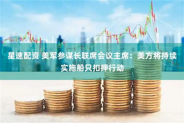 星速配资 美军参谋长联席会议主席：美方将持续实施船只扣押行动