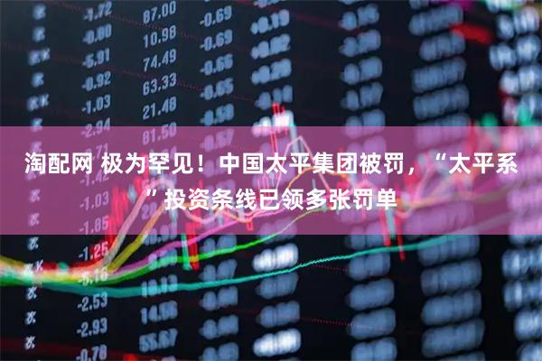 淘配网 极为罕见！中国太平集团被罚，“太平系”投资条线已领多张罚单
